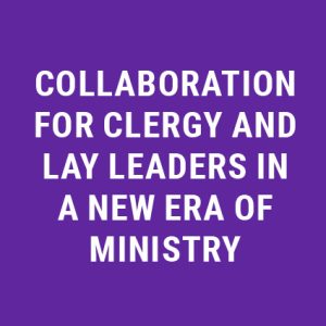 Collaboration for Clergy and Lay Leaders in a New Era of Ministry